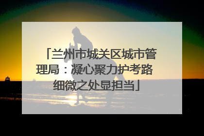 兰州市城关区城市管理局：凝心聚力护考路 细微之处显担当