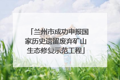 兰州市成功申报国家历史遗留废弃矿山生态修复示范工程
