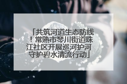 共筑河道生态防线！常熟市琴川街道珠江社区开展巡河护河守护碧水清流行动