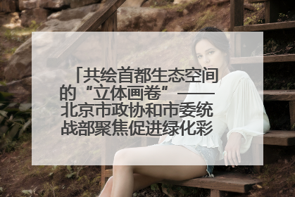 共绘首都生态空间的“立体画卷”——北京市政协和市委统战部聚焦促进绿化彩化美化生态空间建设联合协商议政