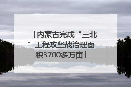 内蒙古完成“三北”工程攻坚战治理面积3700多万亩
