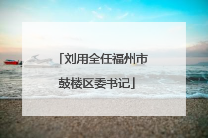 刘用全任福州市鼓楼区委书记