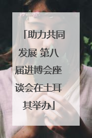 助力共同发展 第八届进博会座谈会在土耳其举办