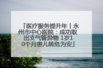 医疗服务提升年丨永州市中心医院：成功取出支气管异物 1岁10个月患儿转危为安