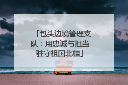 包头边境管理支队：用忠诚与担当驻守祖国北疆