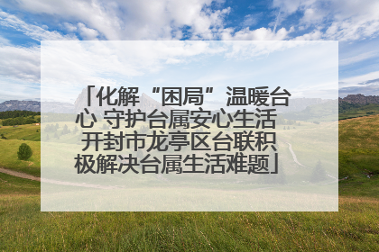 化解“困局”温暖台心 守护台属安心生活 开封市龙亭区台联积极解决台属生活难题