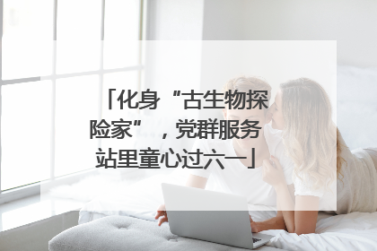 化身“古生物探险家”，党群服务站里童心过六一