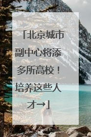 北京城市副中心将添多所高校！培养这些人才→