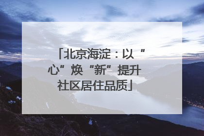 北京海淀：以“心”焕“新”提升社区居住品质