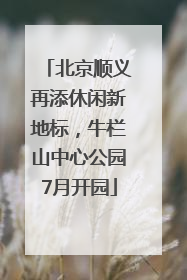 北京顺义再添休闲新地标，牛栏山中心公园7月开园