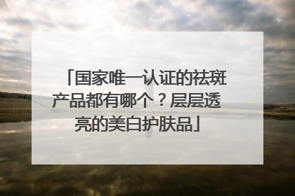 国家唯一认证的祛斑产品都有哪个？层层透亮的美白护肤品