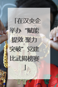在汉央企举办“赋能提效 聚力突破”党建比武揭榜赛