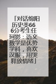对话绵阳历史类666分考生任珂影：语文数学是优势学科，喜欢汉服，用哭释放情绪