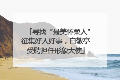 寻找“最美怀柔人”征集好人好事，白敬亭受聘担任形象大使