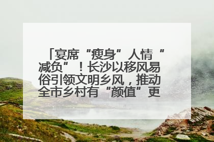 宴席“瘦身”人情“减负”！长沙以移风易俗引领文明乡风，推动全市乡村有“颜值”更显“气质”