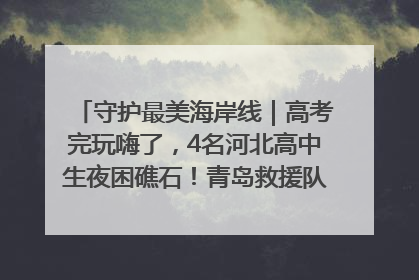 守护最美海岸线｜高考完玩嗨了，4名河北高中生夜困礁石！青岛救援队火速出动救上岸