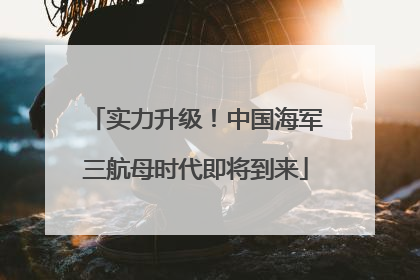 实力升级！中国海军三航母时代即将到来