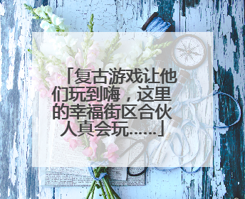 复古游戏让他们玩到嗨，这里的幸福街区合伙人真会玩……