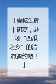 夏耘生辉｜初夏，赴一场“西瓜之乡”的清凉邀约吧！