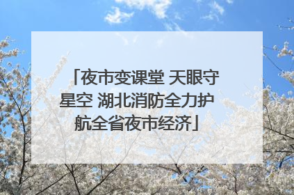 夜市变课堂 天眼守星空 湖北消防全力护航全省夜市经济