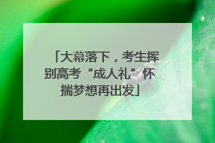 大幕落下，考生挥别高考“成人礼”怀揣梦想再出发