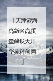 天津滨海高新区高质量建设天开华苑科创园