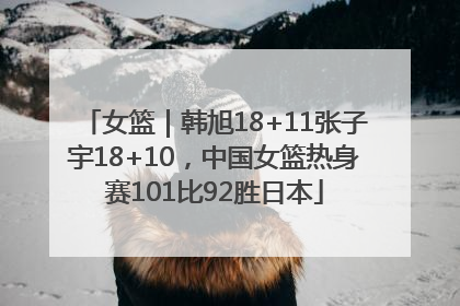 女篮｜韩旭18+11张子宇18+10，中国女篮热身赛101比92胜日本