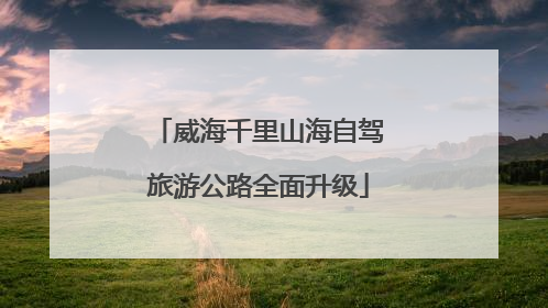 威海千里山海自驾旅游公路全面升级