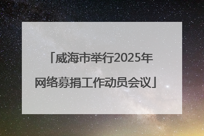 威海市举行2025年网络募捐工作动员会议