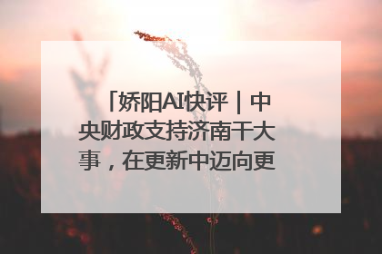 娇阳AI快评｜中央财政支持济南干大事，在更新中迈向更“新”的未来