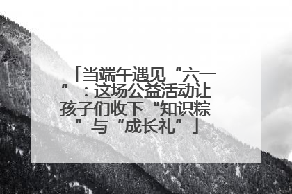 当端午遇见“六一”：这场公益活动让孩子们收下“知识粽”与“成长礼”