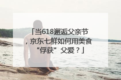 当618邂逅父亲节，京东七鲜如何用美食“俘获”父爱？