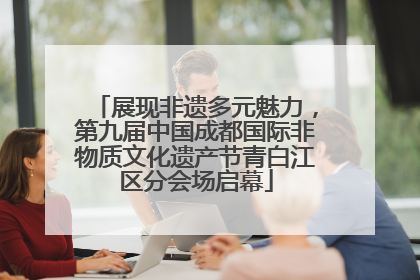 展现非遗多元魅力，第九届中国成都国际非物质文化遗产节青白江区分会场启幕