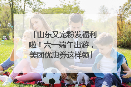 山东又宠粉发福利啦！六一端午出游，美团优惠券这样领