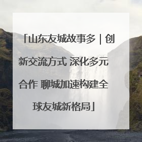 山东友城故事多｜创新交流方式 深化多元合作 聊城加速构建全球友城新格局