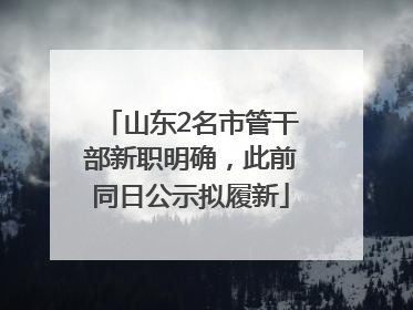 山东2名市管干部新职明确，此前同日公示拟履新