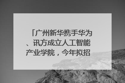 广州新华携手华为、讯方成立人工智能产业学院，今年拟招生150人