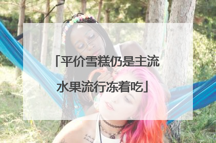 平价雪糕仍是主流 水果流行冻着吃