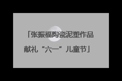 张振福陶瓷泥塑作品献礼“六一”儿童节