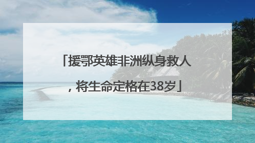 援鄂英雄非洲纵身救人，将生命定格在38岁