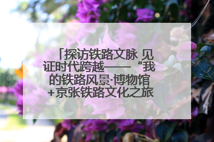 探访铁路文脉 见证时代跨越——“我的铁路风景·博物馆+京张铁路文化之旅”活动在京启动