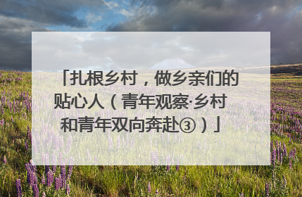 扎根乡村，做乡亲们的贴心人（青年观察·乡村和青年双向奔赴③）