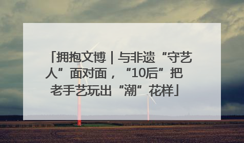 拥抱文博｜与非遗“守艺人”面对面，“10后”把老手艺玩出“潮”花样