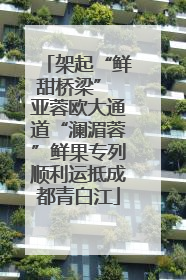 架起“鲜甜桥梁” 亚蓉欧大通道“澜湄蓉”鲜果专列顺利运抵成都青白江