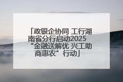 政银企协同 工行湖南省分行启动2025“金融送解优 兴工助商惠农”行动