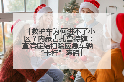 救护车为何进不了小区？内蒙古扎鲁特旗：查清症结扫除应急车辆“卡杆”障碍