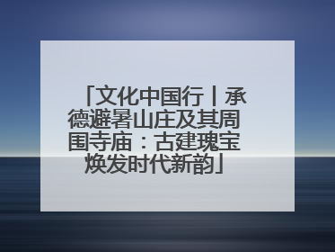 文化中国行丨承德避暑山庄及其周围寺庙：古建瑰宝焕发时代新韵