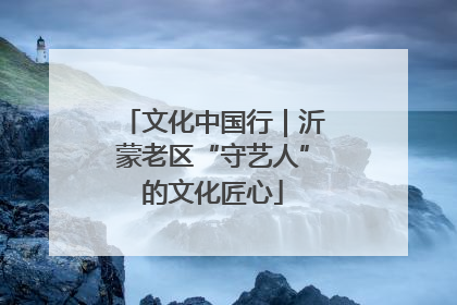 文化中国行｜沂蒙老区“守艺人”的文化匠心