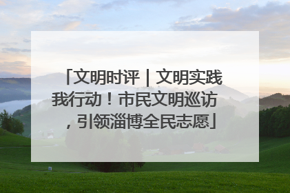 文明时评｜文明实践我行动！市民文明巡访，引领淄博全民志愿