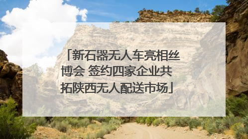 新石器无人车亮相丝博会 签约四家企业共拓陕西无人配送市场